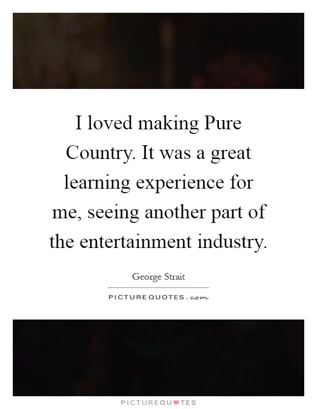 I loved making Pure Country. It was a great learning experience for me, seeing another part of the entertainment industry Picture Quote #1