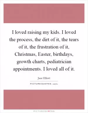 I loved raising my kids. I loved the process, the dirt of it, the tears of it, the frustration of it, Christmas, Easter, birthdays, growth charts, pediatrician appointments. I loved all of it Picture Quote #1