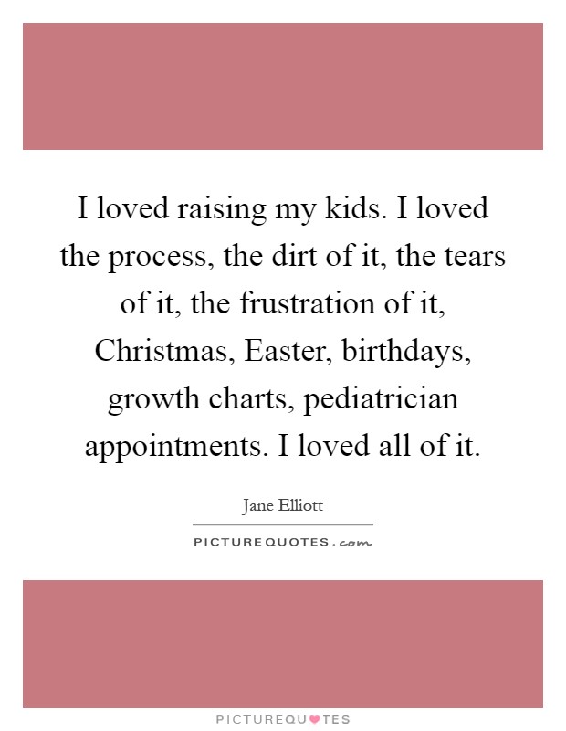 I loved raising my kids. I loved the process, the dirt of it, the tears of it, the frustration of it, Christmas, Easter, birthdays, growth charts, pediatrician appointments. I loved all of it Picture Quote #1