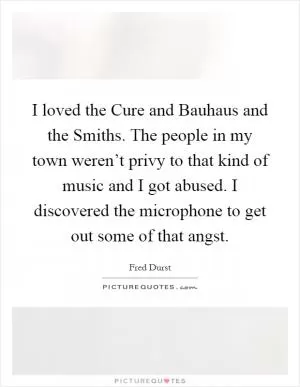 I loved the Cure and Bauhaus and the Smiths. The people in my town weren’t privy to that kind of music and I got abused. I discovered the microphone to get out some of that angst Picture Quote #1