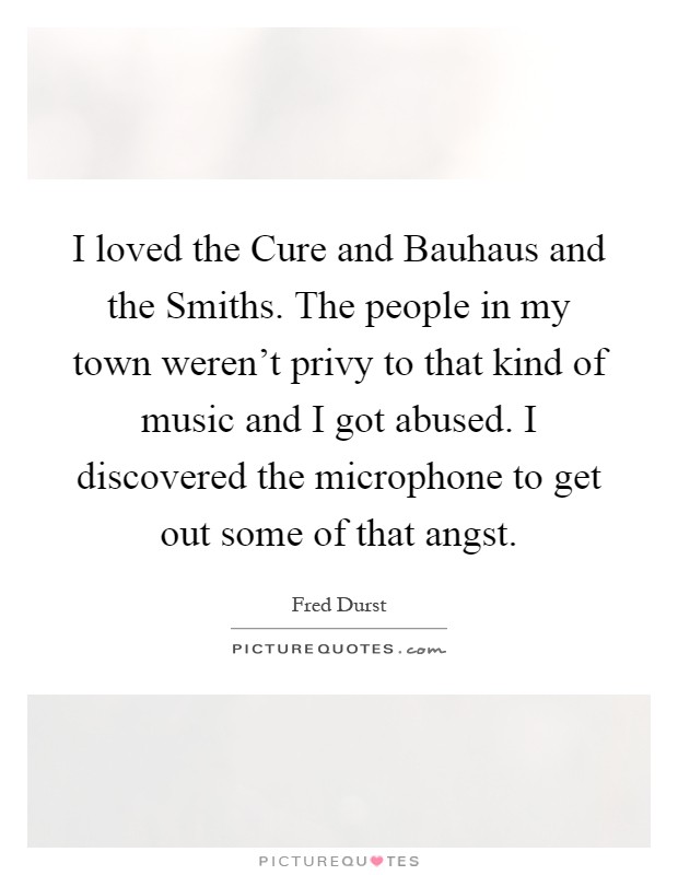 I loved the Cure and Bauhaus and the Smiths. The people in my town weren't privy to that kind of music and I got abused. I discovered the microphone to get out some of that angst Picture Quote #1