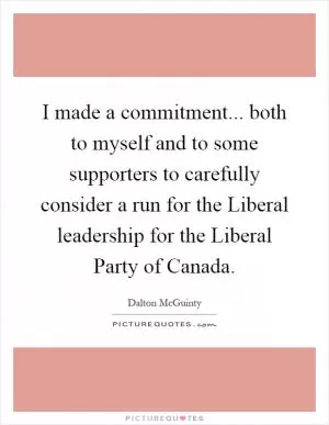I made a commitment... both to myself and to some supporters to carefully consider a run for the Liberal leadership for the Liberal Party of Canada Picture Quote #1