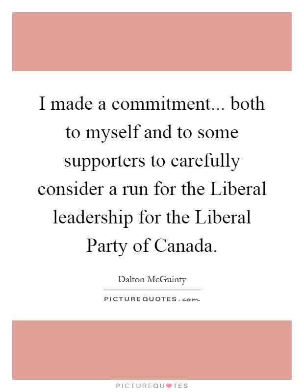 I made a commitment... both to myself and to some supporters to carefully consider a run for the Liberal leadership for the Liberal Party of Canada Picture Quote #1