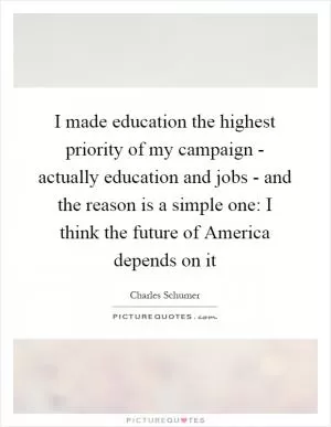 I made education the highest priority of my campaign - actually education and jobs - and the reason is a simple one: I think the future of America depends on it Picture Quote #1