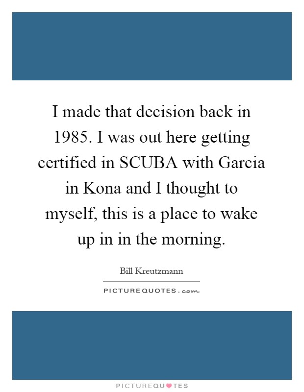 I made that decision back in 1985. I was out here getting certified in SCUBA with Garcia in Kona and I thought to myself, this is a place to wake up in in the morning Picture Quote #1