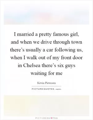 I married a pretty famous girl, and when we drive through town there’s usually a car following us, when I walk out of my front door in Chelsea there’s six guys waiting for me Picture Quote #1