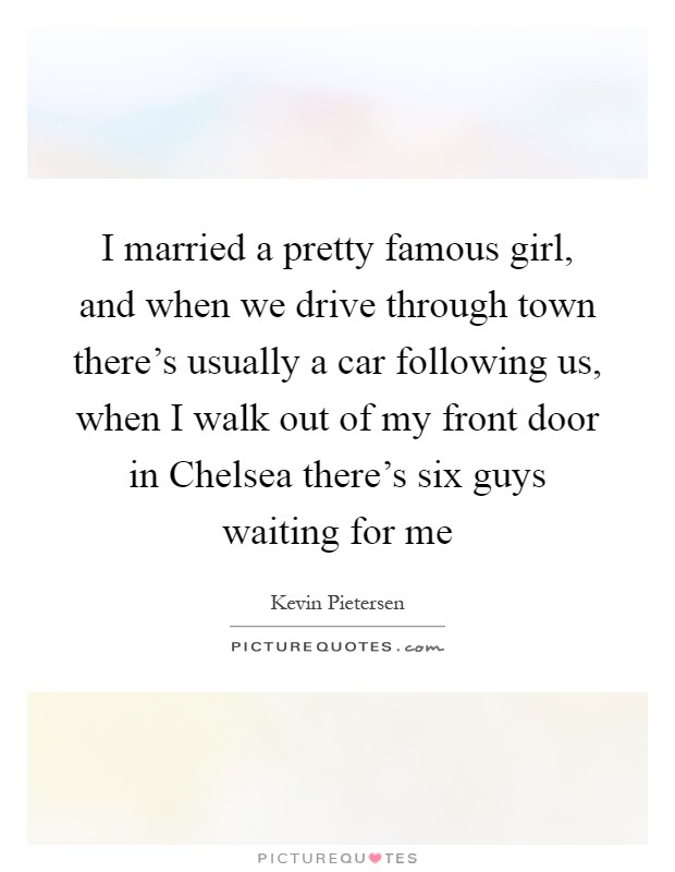 I married a pretty famous girl, and when we drive through town there's usually a car following us, when I walk out of my front door in Chelsea there's six guys waiting for me Picture Quote #1