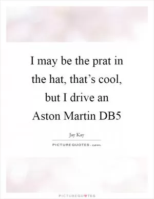 I may be the prat in the hat, that’s cool, but I drive an Aston Martin DB5 Picture Quote #1