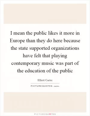 I mean the public likes it more in Europe than they do here because the state supported organizations have felt that playing contemporary music was part of the education of the public Picture Quote #1
