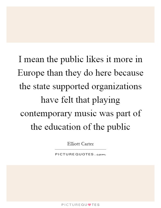 I mean the public likes it more in Europe than they do here because the state supported organizations have felt that playing contemporary music was part of the education of the public Picture Quote #1