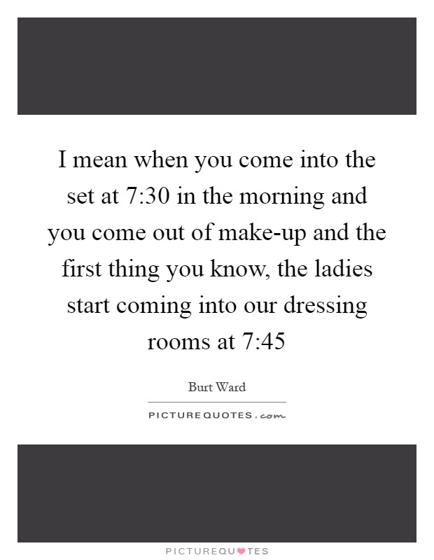 I mean when you come into the set at 7:30 in the morning and you come out of make-up and the first thing you know, the ladies start coming into our dressing rooms at 7:45 Picture Quote #1