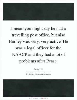 I mean you might say he had a travelling post office, but also Barney was very, very active. He was a legal officer for the NAACP and they had a lot of problems after Pease Picture Quote #1