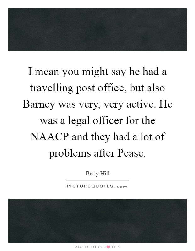 I mean you might say he had a travelling post office, but also Barney was very, very active. He was a legal officer for the NAACP and they had a lot of problems after Pease Picture Quote #1