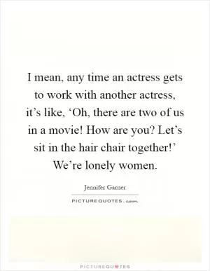 I mean, any time an actress gets to work with another actress, it’s like, ‘Oh, there are two of us in a movie! How are you? Let’s sit in the hair chair together!’ We’re lonely women Picture Quote #1