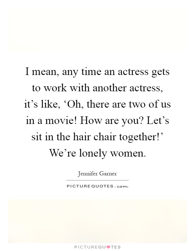 I mean, any time an actress gets to work with another actress, it's like, ‘Oh, there are two of us in a movie! How are you? Let's sit in the hair chair together!' We're lonely women Picture Quote #1