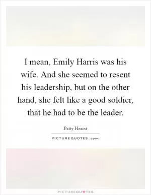 I mean, Emily Harris was his wife. And she seemed to resent his leadership, but on the other hand, she felt like a good soldier, that he had to be the leader Picture Quote #1