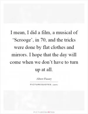 I mean, I did a film, a musical of ‘Scrooge’, in  70, and the tricks were done by flat clothes and mirrors. I hope that the day will come when we don’t have to turn up at all Picture Quote #1