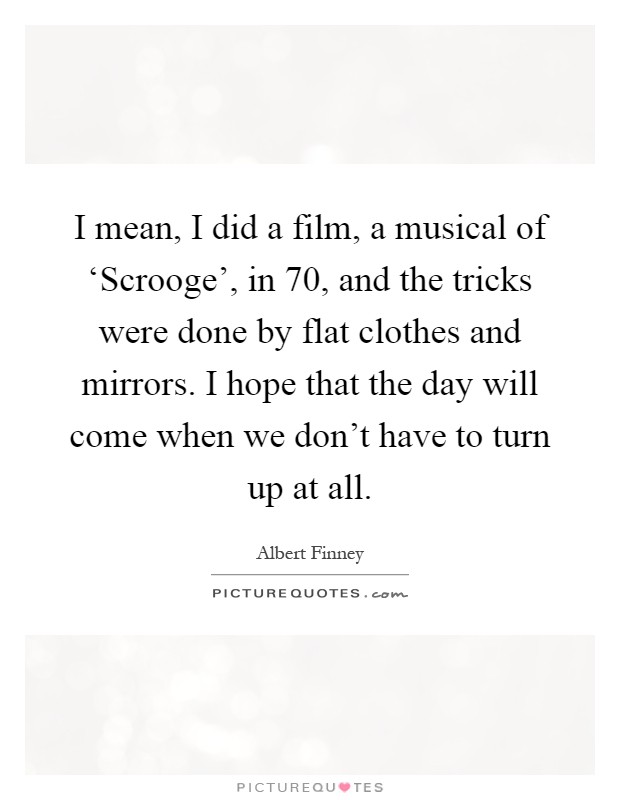 I mean, I did a film, a musical of ‘Scrooge', in  70, and the tricks were done by flat clothes and mirrors. I hope that the day will come when we don't have to turn up at all Picture Quote #1