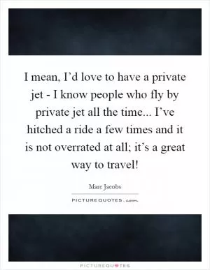 I mean, I’d love to have a private jet - I know people who fly by private jet all the time... I’ve hitched a ride a few times and it is not overrated at all; it’s a great way to travel! Picture Quote #1