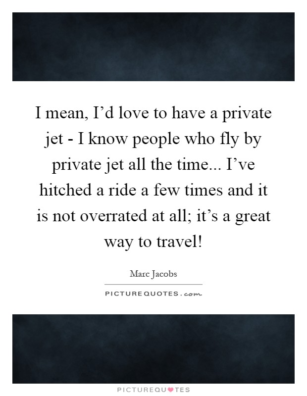 I mean, I'd love to have a private jet - I know people who fly by private jet all the time... I've hitched a ride a few times and it is not overrated at all; it's a great way to travel! Picture Quote #1