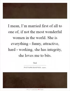 I mean, I’m married first of all to one of, if not the most wonderful women in the world. She is everything - funny, attractive, hard - working, she has integrity, she loves me to bits Picture Quote #1