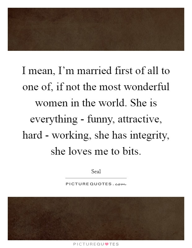 I mean, I'm married first of all to one of, if not the most wonderful women in the world. She is everything - funny, attractive, hard - working, she has integrity, she loves me to bits Picture Quote #1