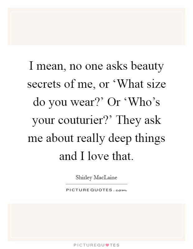 I mean, no one asks beauty secrets of me, or ‘What size do you wear?' Or ‘Who's your couturier?' They ask me about really deep things and I love that Picture Quote #1