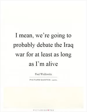 I mean, we’re going to probably debate the Iraq war for at least as long as I’m alive Picture Quote #1