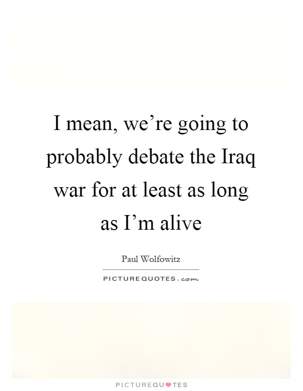 I mean, we're going to probably debate the Iraq war for at least as long as I'm alive Picture Quote #1