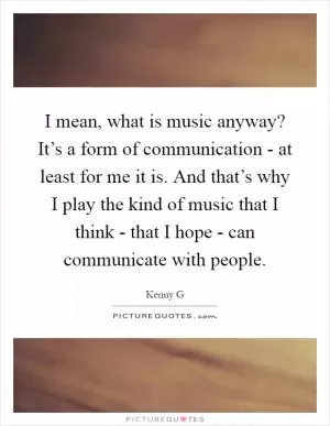 I mean, what is music anyway? It’s a form of communication - at least for me it is. And that’s why I play the kind of music that I think - that I hope - can communicate with people Picture Quote #1