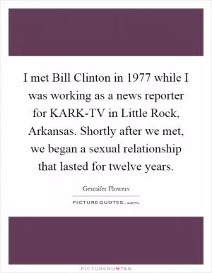I met Bill Clinton in 1977 while I was working as a news reporter for KARK-TV in Little Rock, Arkansas. Shortly after we met, we began a sexual relationship that lasted for twelve years Picture Quote #1