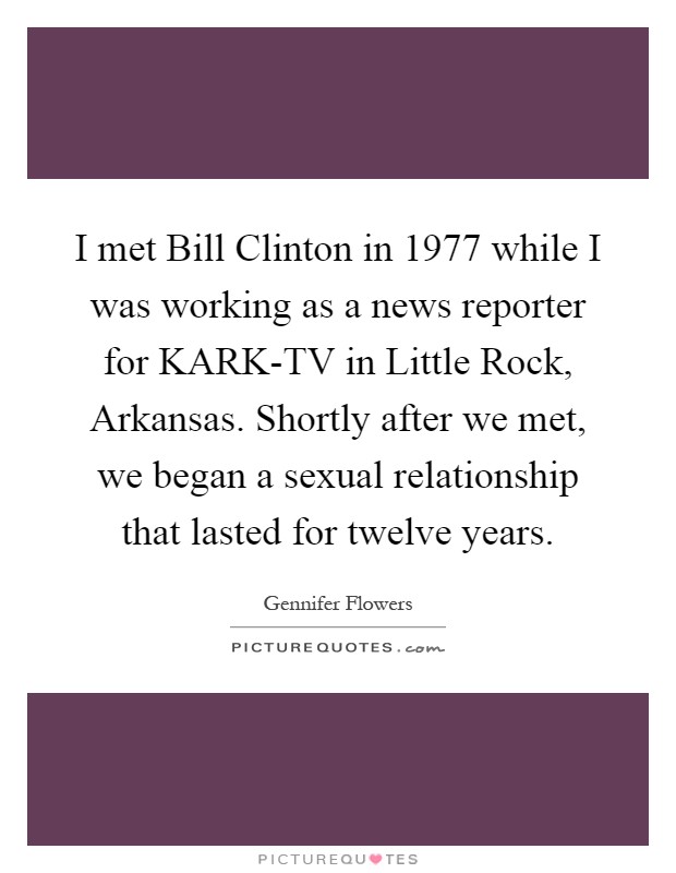 I met Bill Clinton in 1977 while I was working as a news reporter for KARK-TV in Little Rock, Arkansas. Shortly after we met, we began a sexual relationship that lasted for twelve years Picture Quote #1