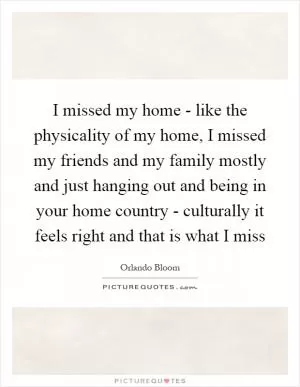 I missed my home - like the physicality of my home, I missed my friends and my family mostly and just hanging out and being in your home country - culturally it feels right and that is what I miss Picture Quote #1