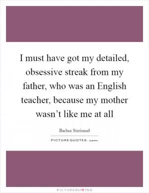 I must have got my detailed, obsessive streak from my father, who was an English teacher, because my mother wasn’t like me at all Picture Quote #1