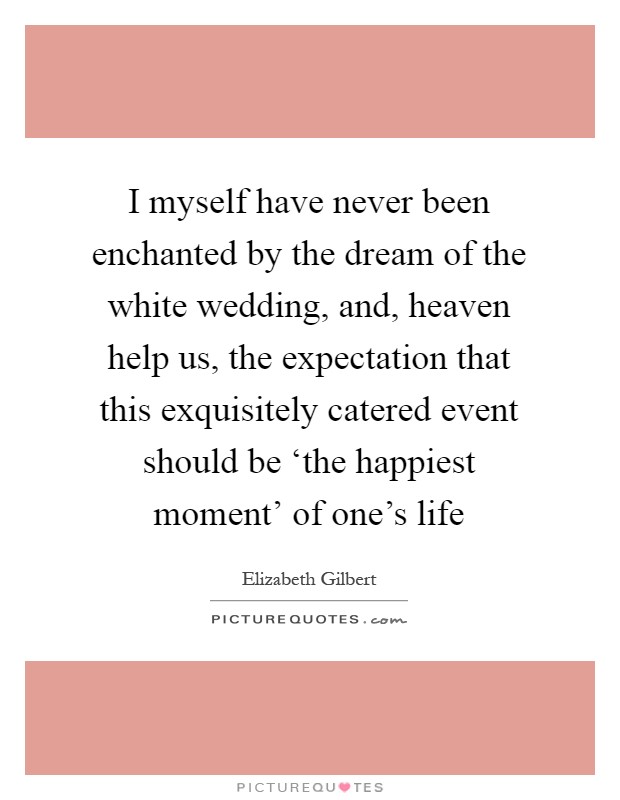 I myself have never been enchanted by the dream of the white wedding, and, heaven help us, the expectation that this exquisitely catered event should be ‘the happiest moment' of one's life Picture Quote #1