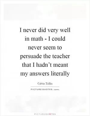 I never did very well in math - I could never seem to persuade the teacher that I hadn’t meant my answers literally Picture Quote #1