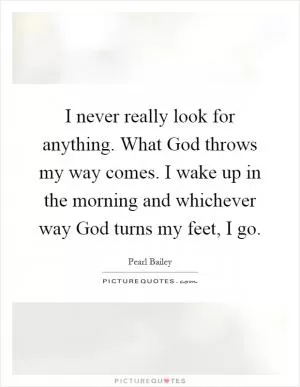I never really look for anything. What God throws my way comes. I wake up in the morning and whichever way God turns my feet, I go Picture Quote #1