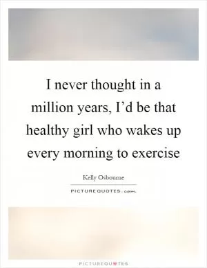 I never thought in a million years, I’d be that healthy girl who wakes up every morning to exercise Picture Quote #1