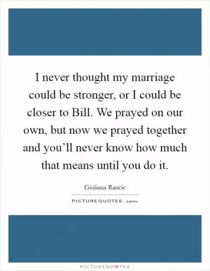 I never thought my marriage could be stronger, or I could be closer to Bill. We prayed on our own, but now we prayed together and you’ll never know how much that means until you do it Picture Quote #1