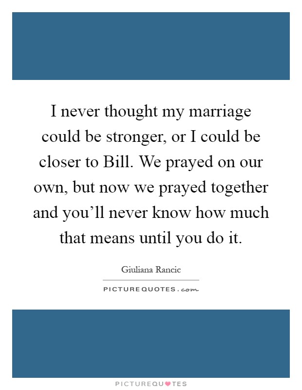 I never thought my marriage could be stronger, or I could be closer to Bill. We prayed on our own, but now we prayed together and you'll never know how much that means until you do it Picture Quote #1