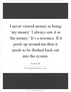 I never viewed money as being ‘my money’ I always saw it as ‘the money.’ It’s a resource. If it pools up around me then it needs to be flushed back out into the system Picture Quote #1