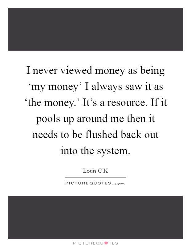 I never viewed money as being ‘my money' I always saw it as ‘the money.' It's a resource. If it pools up around me then it needs to be flushed back out into the system Picture Quote #1