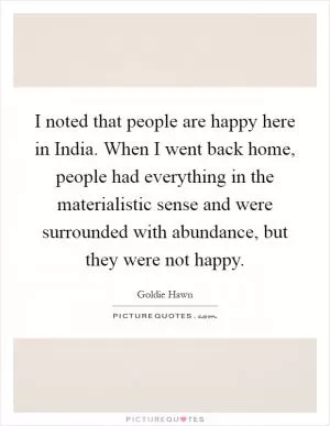 I noted that people are happy here in India. When I went back home, people had everything in the materialistic sense and were surrounded with abundance, but they were not happy Picture Quote #1