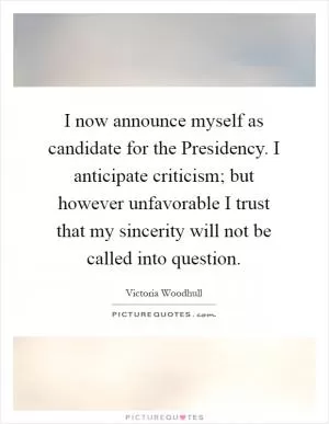 I now announce myself as candidate for the Presidency. I anticipate criticism; but however unfavorable I trust that my sincerity will not be called into question Picture Quote #1