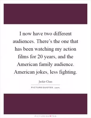 I now have two different audiences. There’s the one that has been watching my action films for 20 years, and the American family audience. American jokes, less fighting Picture Quote #1