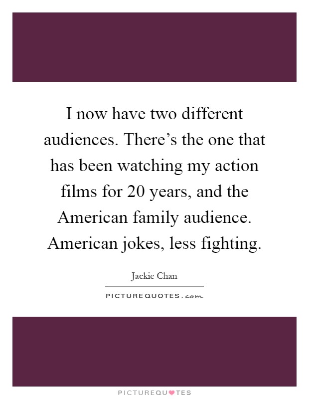 I now have two different audiences. There's the one that has been watching my action films for 20 years, and the American family audience. American jokes, less fighting Picture Quote #1