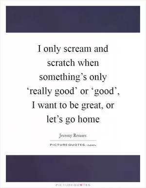 I only scream and scratch when something’s only ‘really good’ or ‘good’, I want to be great, or let’s go home Picture Quote #1