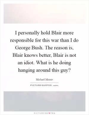 I personally hold Blair more responsible for this war than I do George Bush. The reason is, Blair knows better, Blair is not an idiot. What is he doing hanging around this guy? Picture Quote #1