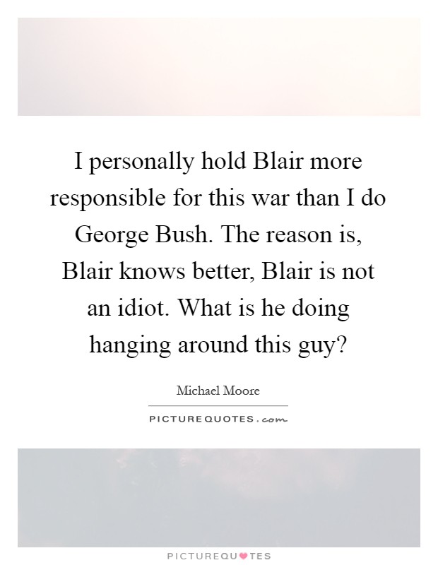 I personally hold Blair more responsible for this war than I do George Bush. The reason is, Blair knows better, Blair is not an idiot. What is he doing hanging around this guy? Picture Quote #1