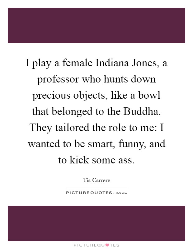I play a female Indiana Jones, a professor who hunts down precious objects, like a bowl that belonged to the Buddha. They tailored the role to me: I wanted to be smart, funny, and to kick some ass Picture Quote #1